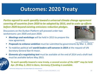 Outcomes: 2020 Treaty
Parties agreed to work speedily toward a universal climate change agreement
covering all countries from 2020 to be adopted by 2015, and to scale up efforts
before 2020 beyond existing emissions reduction pledges.
Discussions on the Durban Platform will proceed under two
workstreams: pre-2020 and post-2020.
   Meetings and workshops will be held in 2013 to prepare the
     new agreement.                                                           Image: UN Flags
                                                                 Credit: Aotearoa via Wikimedia Commons
   Proposals to enhance ambition must be submitted by governments by Mar. 1, 2013.
   To mobilize political will world leaders will convene in 2014 at the request of UN
    Secretary General Ban Ki-moon.
   Elements of a negotiating text must be available at the end of 2014 and a draft text
    must be available before May 2015.
         To work speedily toward a new treaty, a second session of the ADP* may be held
         Apr. 29-May 3, 2013 in Bonn, Germany if funding is available.
      * ADP-Ad Hoc Working Group on the Durban Platform for Enhanced Action
                                                                   Report on Doha (ISCIENCES, LLC)   20
 