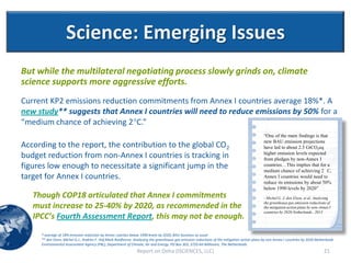 Science: Emerging Issues
But while the multilateral negotiating process slowly grinds on, climate
science supports more aggressive efforts.
Current KP2 emissions reduction commitments from Annex I countries average 18%*. A
new study** suggests that Annex I countries will need to reduce emissions by 50% for a
“medium chance of achieving 2C.”
                                                                                                                                               “One of the main findings is that
                                                                                                                                               new BAU emission projections
According to the report, the contribution to the global CO2                                                                                    have led to about 2.5 GtCO2eq
budget reduction from non-Annex I countries is tracking in                                                                                     higher emission levels expected
                                                                                                                                               from pledges by non-Annex I
figures low enough to necessitate a significant jump in the                                                                                    countries…This implies that for a
                                                                                                                                               medium chance of achieving 2 C,
target for Annex I countries.                                                                                                                  Annex I countries would need to
                                                                                                                                               reduce its emissions by about 50%
                                                                                                                                               below 1990 levels by 2020”
   Though COP18 articulated that Annex I commitments                                                                                           - Michel G. J. den Elzen, et al, Analysing
                                                                                                                                               the greenhouse gas emission reductions of
   must increase to 25-40% by 2020, as recommended in the                                                                                      the mitigation action plans by non-Annex I
                                                                                                                                               countries by 2020.Netherlands , 2013
   IPCC’s Fourth Assessment Report, this may not be enough.
     * average of 18% emission reduction by Annex I parties below 1990 levels by 2020; BAU-business as usual
     ** den Elzen, Michel G.J., Andries F. Hof,Mark Roelfsema. Analysing the greenhouse gas emission reductions of the mitigation action plans by non-Annex I countries by 2020.Netherlands
     Environmental Assessment Agency (PBL), Department of Climate, Air and Energy, PO Box 303, 3720 AH Bilthoven, The Netherlands
                                                                Report on Doha (ISCIENCES, LLC)                                                                                      21
 