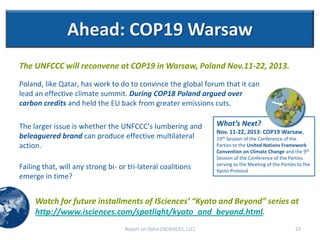 Ahead: COP19 Warsaw
The UNFCCC will reconvene at COP19 in Warsaw, Poland Nov.11-22, 2013.

Poland, like Qatar, has work to do to convince the global forum that it can
lead an effective climate summit. During COP18 Poland argued over
carbon credits and held the EU back from greater emissions cuts.

The larger issue is whether the UNFCCC’s lumbering and                What’s Next?
                                                                      Nov. 11-22, 2013: COP19 Warsaw,
beleaguered brand can produce effective multilateral                  19th Session of the Conference of the
action.                                                               Parties to the United Nations Framework
                                                                      Convention on Climate Change and the 9th
                                                                      Session of the Conference of the Parties
                                                                      serving as the Meeting of the Parties to the
Failing that, will any strong bi- or tri-lateral coalitions           Kyoto Protocol
emerge in time?


     Watch for future installments of ISciences’ “Kyoto and Beyond” series at
     http://www.isciences.com/spotlight/kyoto_and_beyond.html.
                                    Report on Doha (ISCIENCES, LLC)                                        23
 