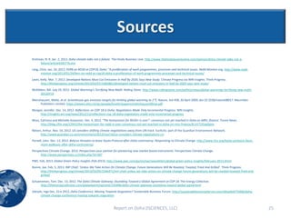 Sources
Krishnan, N. R. Jan. 2, 2013. Doha climate talks not a failure. The Hindu Business Line. http://www.thehindubusinessline.com/opinion/doha-climate-talks-not-a-
      failure/article4265776.ece
Lang, Chris. Jan. 24, 2012. FERN on REDD at COP18, Doha: “A proliferation of work programmes, processes and technical issues. Redd Monitor.org. http://www.redd-
       monitor.org/2013/01/24/fern-on-redd-at-cop18-doha-a-proliferation-of-work-programmes-processes-and-technical-issues/
Levin, Kelly. Mar. 7, 2013. Developed Nations Must Cut Emissions In Half By 2020, Says New Study. Climate Progress via WRI Insights. Think Progress.
       http://thinkprogress.org/climate/2013/03/07/1685881/developed-nations-must-cut-emissions-in-half-by-2020-says-new-study/
McKibben, Bill. July 19, 2012. Global Warming's Terrifying New Math. Rolling Stone. http://www.rollingstone.com/politics/news/global-warmings-terrifying-new-math-
     20120719
Meinshausen, Malte, et al. Greenhouse-gas emission targets for limiting global warming to 2C. Nature. Vol 458, 30 April 2009, doi:10.1038/nature08017. Macmillan
     Publishers Limited. https://www1.ethz.ch/iac/people/knuttir/papers/meinshausen09nat.pdf
Morgan, Jennifer. Dec. 14, 2012. Reflections on COP 18 in Doha: Negotiators Made Only Incremental Progress. WRI Insights.
     http://insights.wri.org/news/2012/12/reflections-cop-18-doha-negotiators-made-only-incremental-progress
Moss, Catriona and Michelle Kovacevic. Dec. 4, 2012. “The honeymoon for REDD+ is over”: consensus not yet reached in Doha on MRV, finance. Forest News.
      http://blog.cifor.org/12941/the-honeymoon-for-redd-is-over-consensus-not-yet-reached-in-doha-on-mrv-finance/#.UV71XUpQoov
Nelsen, Arthur. Nov. 16, 2012. US considers shifting climate negotiations away from UN track. EurActiv, part of the Guardian Environment Network.
      http://www.guardian.co.uk/environment/2012/nov/16/us-considers-climate-negotiations-un
Parnell, John. Dec. 13, 2012. Belarus threaten to leave Kyoto Protocol after Doha controversy. Responding to Climate Change. http://www.rtcc.org/kyoto-protocol-faces-
      more-walkouts-after-doha-controversy/
Perspectives Climate Change. 2012. Perspectives your partner for pioneering new market based instruments. Perspectives Climate Change.
      http://www.perspectives.cc/index.php?id=687
PWC. Feb, 2013. Global Green Policy Insights (Feb 2013). http://www.pwc.com/gx/en/tax/newsletters/global-green-policy-insights/february-2013.jhtml
Romm, Joe. Feb. 5, 2013. IMF Chief: ‘Unless We Take Action On Climate Change, Future Generations Will Be Roasted, Toasted, Fried And Grilled’. Think Progress.
    http://thinkprogress.org/climate/2013/02/05/1546471/imf-chief-unless-we-take-action-on-climate-change-future-generations-will-be-roasted-toasted-fried-and-
    grilled/
Schueneman, Tom. Dec. 13, 2012. The Doha Climate Gateway: Stumbling Toward a Global Agreement at COP 18. The Energy Collective.
      http://theenergycollective.com/globalwarmingisreal/155996/doha-climate-gateway-stumbling-toward-global-agreement
Sileryte, Inga Dec, 31m 2912, Doha Conference. Moving Towards Stagnation? Sustainable Business Forum. http://sustainablebusinessforum.com/sbtoolkit/75406/doha-
       climate-change-conference-moving-towards-stagnation



                                                              Report on Doha (ISCIENCES, LLC)                                                                            25
 