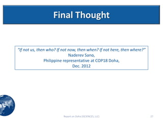 Final Thought


“If not us, then who? If not now, then when? If not here, then where?”
                             Naderev Sano,
               Philippine representative at COP18 Doha,
                               Dec. 2012




                         Report on Doha (ISCIENCES, LLC)                 27
 