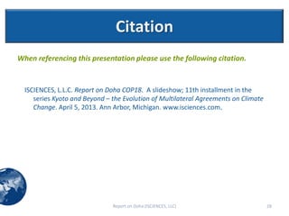 Citation
When referencing this presentation please use the following citation.


  ISCIENCES, L.L.C. Report on Doha COP18. A slideshow; 11th installment in the
     series Kyoto and Beyond – the Evolution of Multilateral Agreements on Climate
     Change. April 5, 2013. Ann Arbor, Michigan. www.isciences.com.




                               Report on Doha (ISCIENCES, LLC)                       28
 
