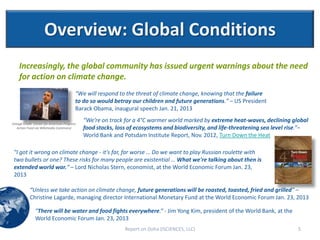 Overview: Global Conditions
    Increasingly, the global community has issued urgent warnings about the need
    for action on climate change.
                                          “We will respond to the threat of climate change, knowing that the failure
                                          to do so would betray our children and future generations.” – US President
                                          Barack Obama, inaugural speech Jan. 21, 2013

(Image Credit: Center for American Progress
                                              “We’re on track for a 4°C warmer world marked by extreme heat-waves, declining global
   Action Fund via Wikimedia Commons)         food stocks, loss of ecosystems and biodiversity, and life-threatening sea level rise.”–
                                              World Bank and Potsdam Institute Report, Nov. 2012, Turn Down the Heat

 "I got it wrong on climate change - it's far, far worse … Do we want to play Russian roulette with
 two bullets or one? These risks for many people are existential … What we're talking about then is
 extended world war.“ – Lord Nicholas Stern, economist, at the World Economic Forum Jan. 23,
 2013

           “Unless we take action on climate change, future generations will be roasted, toasted, fried and grilled” –
           Christine Lagarde, managing director International Monetary Fund at the World Economic Forum Jan. 23, 2013

               "There will be water and food fights everywhere.“ - Jim Yong Kim, president of the World Bank, at the
               World Economic Forum Jan. 23, 2013
                                                              Report on Doha (ISCIENCES, LLC)                                     5
 