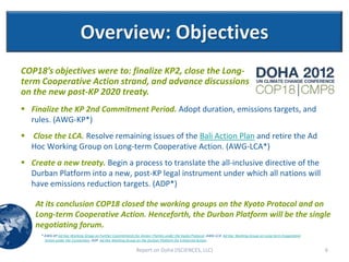 Overview: Objectives
COP18’s objectives were to: finalize KP2, close the Long-
term Cooperative Action strand, and advance discussions
on the new post-KP 2020 treaty.
 Finalize the KP 2nd Commitment Period. Adopt duration, emissions targets, and
  rules. (AWG-KP*)
 Close the LCA. Resolve remaining issues of the Bali Action Plan and retire the Ad
  Hoc Working Group on Long-term Cooperative Action. (AWG-LCA*)
 Create a new treaty. Begin a process to translate the all-inclusive directive of the
  Durban Platform into a new, post-KP legal instrument under which all nations will
  have emissions reduction targets. (ADP*)

    At its conclusion COP18 closed the working groups on the Kyoto Protocol and on
    Long-term Cooperative Action. Henceforth, the Durban Platform will be the single
    negotiating forum.
     * AWG-KP Ad Hoc Working Group on Further Commitments for Annex I Parties under the Kyoto Protocol; AWG-LCA Ad Hoc Working Group on Long-term Cooperative
       Action under the Convention; ADP Ad Hoc Working Group on the Durban Platform for Enhanced Action.

                                                            Report on Doha (ISCIENCES, LLC)                                                                     6
 