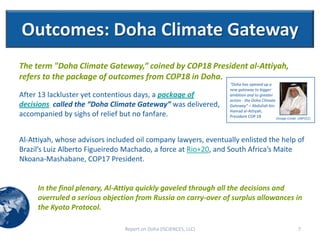 Outcomes: Doha Climate Gateway
The term "Doha Climate Gateway,” coined by COP18 President al-Attiyah,
refers to the package of outcomes from COP18 in Doha.
                                                                  "Doha has opened up a
                                                                  new gateway to bigger
After 13 lackluster yet contentious days, a package of            ambition and to greater
                                                                  action - the Doha Climate
decisions called the “Doha Climate Gateway” was delivered,        Gateway” – Abdullah bin
                                                                  Hamad al-Attiyah,
accompanied by sighs of relief but no fanfare.                    President COP 18          (Image Credit: UNFCCC)




Al-Attiyah, whose advisors included oil company lawyers, eventually enlisted the help of
Brazil’s Luiz Alberto Figueiredo Machado, a force at Rio+20, and South Africa’s Maite
Nkoana-Mashabane, COP17 President.


     In the final plenary, Al-Attiya quickly gaveled through all the decisions and
     overruled a serious objection from Russia on carry-over of surplus allowances in
     the Kyoto Protocol.

                                Report on Doha (ISCIENCES, LLC)                                           7
 