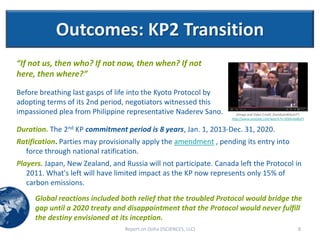 Outcomes: KP2 Transition
“If not us, then who? If not now, then when? If not
here, then where?”

Before breathing last gasps of life into the Kyoto Protocol by
adopting terms of its 2nd period, negotiators witnessed this
impassioned plea from Philippine representative Naderev Sano.         (Image and Video Credit: DavidLeeWilsonYT;
                                                                   http://www.youtube.com/watch?v=3OjAv4aBiqY)


Duration. The 2nd KP commitment period is 8 years, Jan. 1, 2013-Dec. 31, 2020.
Ratification. Parties may provisionally apply the amendment , pending its entry into
  force through national ratification.
Players. Japan, New Zealand, and Russia will not participate. Canada left the Protocol in
   2011. What's left will have limited impact as the KP now represents only 15% of
   carbon emissions.
     Global reactions included both relief that the troubled Protocol would bridge the
     gap until a 2020 treaty and disappointment that the Protocol would never fulfill
     the destiny envisioned at its inception.
                                 Report on Doha (ISCIENCES, LLC)                                            8
 