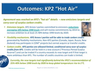 Outcomes: KP2 “Hot Air”
Agreement was reached on KP2’s “hot air” details – new emissions targets and
carry-over of surplus carbon credits.
 Emissions targets. KP2 Annex I parties committed to emissions reductions
  averaging 18% below 1990 levels and will review commitments by 2014 to
  increase ambition to at least 25-40% below 1990 levels by 2020.
 Flexibility mechanisms. KP2 Annex I parties will be able to trade carbon credits
  generated by flexibility mechanisms. Non-KP2 parties (Canada, Japan, Russia, New
  Zealand) may participate in CDM* projects but cannot acquire or transfer credits.
 Carbon credits. KP2 parties are allowed limited, conditional carry-over of surplus
  credits from KP1. Credits will be held in a new account (“Previous Period Surplus
  Reserve”) and can be traded if a country exceeds its new target and if that target is
  more ambitious than KP1. The number of credits countries can trade is limited.

        Currently, the new targets trail significantly behind the IPCC’s recommendation of
        25%-40% below 1990 levels by 2020 to keep global temperature rise to 2C.
    * CDM-Clean Development Mechanism   Report on Doha (ISCIENCES, LLC)                   9
 