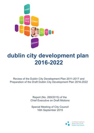 Review of the Dublin City Development Plan 2011-2017 and
Preparation of the Draft Dublin City Development Plan 2016-2022
dublin city development plan
2016-2022
Report (No. 269/2015) of the
Chief Executive on Draft Motions
Special Meeting of City Council
16th September 2015
 