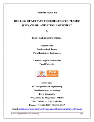 M.Tech project report, Parul university Page
Seminar report on
DRILLING OF NET TYPE FIBER REINFORCED PLASTIC
(FRP) AND DELAMINATION ASSESEMENT
By
JOSHI HARSH (180305208004)
Supervised by
Prashantsingh Tomar
Parul Institute of Technology
A seminar report submitted to
Parul University
Semester: 2
M.Tech- production engineering,
Parul institute of technology,
Parul University,
P.O.Limda, Ta.Waghodia - 391760
Dist. Vadodara, Gujarat(India)
Phone: +91-2668-260312/202/300/307
Email: admissions@paruluniversity.ac.in,parultrust@paruluniversity.ac.in
 