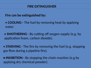 FIRE EXTINGUISHER
Fire can be extinguished by:
• COOLING - The fuel by removing heat by applying
water.
• SMOTHERING - By cutting off oxygen supply (e.g. by
application foam, carbon dioxide).
• STARVING - The fire by removing the fuel (e.g. stopping
gas flow during a pipeline fire).
• INHIBITION - By stopping the chain reaction (e.g by
applying dry chemical powder).
 