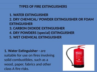 TYPES OF FIRE EXTINGUISHERS
1. WATER EXTINGUISHER
2. DRY CHEMICAL/ POWDER EXTINGUISHER OR FOAM
EXTINGUISHER
3. CARBON DIOXIDE EXTINGUISHER
4. DRY POWDERS (special) EXTINGUISHER
5. WET CHEMICAL EXTINGUISHER
1. Water Extinguisher - are
suitable for use on fires involving
solid combustibles, such as a
wood, paper, fabrics and other
class A fire risks.
 