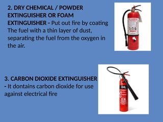 3. CARBON DIOXIDE EXTINGUISHER
- It dontains carbon dioxide for use
against electrical fire
2. DRY CHEMICAL / POWDER
EXTINGUISHER OR FOAM
EXTINGUISHER - Put out fire by coating
The fuel with a thin layer of dust,
separating the fuel from the oxygen in
the air.
 
