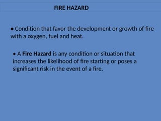 FIRE HAZARD
• Condition that favor the development or growth of fire
with a oxygen, fuel and heat.
• A Fire Hazard is any condition or situation that
increases the likelihood of fire starting or poses a
significant risk in the event of a fire.
 
