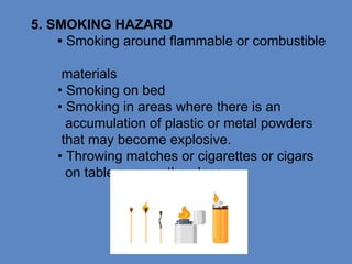 5. SMOKING HAZARD
• Smoking around flammable or combustible
materials
• Smoking on bed
• Smoking in areas where there is an
accumulation of plastic or metal powders
that may become explosive.
• Throwing matches or cigarettes or cigars
on table or any othe place
 