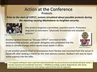Action at the Conference Prior to the start of COP17, rumors circulated about possible protests during the meeting causing Mashabane to heighten security. Another protest known as  “Occupy COP17” consisted of SIDS, environmental activists, and youth delegates who protested that the delay in climate change action would mean death in Africa.  One protest targeted a permitted, peaceful march. Protestors disguised as volunteers  “physically threatened and attacked activists.” In yet another protest Chief of Greenpeace Kumi Naidoo was escorted from the venue in handcuffs after leading a march on the main plenary session. Naidoo ’s aim was to inject some urgency into the talks. “ I’ve stopped settling for what is deemed ‘politically feasible’ by obstructionists and started asking for what is morally required and scientifically necessary.”–  Middlebury College student, Abigail Borah, after being ushered out of the convention for interrupting a speech by the lead US negotiator. Protests Image credit: Erin Conway – globalpost.com Image credit: twitter.com/OccupyCOP17 