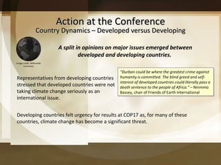 Action at the Conference Country Dynamics – Developed versus Developing Representatives from developing countries stressed that developed countries were not taking climate change seriously as an international issue.  Developing countries felt urgency for results at COP17 as, for many of these countries, climate change has become a significant threat. “ Durban could be where the greatest crime against humanity is committed. The blind greed and self-interest of developed countries could literally pass a death sentence to the people of Africa. ”   – Nnimmo Bassey, chair of Friends of Earth International A split in opinions on major issues emerged between developed and developing countries.  Image credit: Wikimedia Commons 