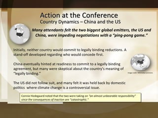 Action at the Conference Many attendants felt the two biggest global emitters, the US and China, were impeding negotiations with a “ ping-pong game. ” Initially, neither country would commit to legally binding reductions. A stand-off developed regarding who would concede first. China eventually hinted at readiness to commit to a legally binding agreement, but many were skeptical about the country’s meaning of “legally binding.” The US did not follow suit, and many felt it was held back by domestic politics  where climate change is a controversial issue.  Connie Hedegaard noted that the two were taking on  “an almost unbearable responsibility” since the consequences of inaction are “catastrophic.” Country Dynamics – China and the US Image credit: Wikimedia Commons 