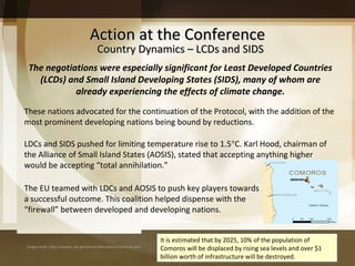 Action at the Conference It is estimated that by 2025, 10% of the population of Comoros will be displaced by rising sea levels and over $1 billion worth of infrastructure will be destroyed. These nations advocated for the continuation of the Protocol, with the addition of the most prominent developing nations being bound by reductions.  The EU teamed with LDCs and AOSIS to push key players towards a successful outcome. This coalition helped dispense with the  “firewall” between developed and developing nations. LDCs and SIDS pushed for limiting temperature rise to 1.5  C. Karl Hood, chairman of the Alliance of Small Island States (AOSIS), stated that accepting anything higher would be accepting “total annihilation.”  The negotiations were especially significant for Least Developed Countries (LCDs) and Small Island Developing States (SIDS), many of whom are already experiencing the effects of climate change. Country Dynamics – LCDs and SIDS Image credit: http://wwwnc.cdc.gov/travel/destinations/comoros.htm 