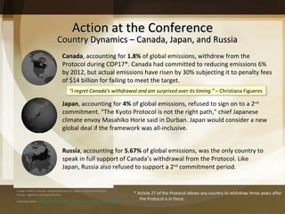 Action at the Conference Country Dynamics – Canada, Japan, and Russia  “ I regret Canada’s withdrawal and am surprised over its timing.”  – Christiana Figueres * Article 27 of the Protocol allows any country to withdraw three years after the Protocol is in force. Canada , accounting for  1.8%  of global emissions, withdrew from the Protocol during COP17*. Canada had committed to reducing emissions 6% by 2012, but actual emissions have risen by 30% subjecting it to penalty fees of $14 billion for failing to meet the target.  Image credits: Canada: virtualamericas.net, Japan: cires.colorado.edu, Russia: vygotsky.ced.appstate.edu  Emissions data:  http://www.businessday.co.za/articles/Content.aspx?id=160299 Japan , accounting for  4%  of global emissions,   refused to sign on to a 2 nd  commitment.  “The Kyoto Protocol is not the right path," chief Japanese climate envoy Masahiko Horie said in Durban. Japan would consider a new global deal if the framework was all-inclusive. Russia , accounting for  5.67%  of global emissions, was the only country to speak in full support of Canada ’s withdrawal from the Protocol. Like Japan, Russia also refused to support a 2 nd  commitment period. 