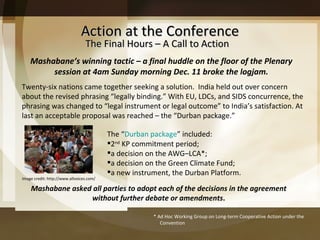 Action at the Conference Mashabane asked all parties to adopt each of the decisions in the agreement without further debate or amendments . The Final Hours – A Call to Action Twenty-six nations came together seeking a solution.  India held out over concern about the revised phrasing  “legally binding.” With EU, LDCs, and SIDS concurrence, the phrasing was changed to  “legal instrument or legal outcome” to India’s satisfaction. At last an acceptable proposal was reached – the “Durban package.”  Mashabane ’s winning tactic – a final huddle on the floor of the Plenary session at 4am Sunday morning Dec. 11 broke the logjam. The  “ Durban package ” included:  2 nd  KP commitment period; a decision on the AWG–LCA*; a decision on the Green Climate Fund; a new instrument, the Durban Platform. * Ad Hoc Working Group on Long-term Cooperative Action under the Convention Image credit: http://www.allvoices.com/ 