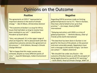 Opinions on the Outcome http://www.rtcc.org/policy/speaking-out-on-durban-cop17-in-quotes/ Positive The agreements at COP17  “represented an important advance in the work of climate change.” –  Ban Ki Moon, UN Secretary General “ The outcome at Durban is a coup for Africa. Issues that had taken so long to resolve have been resolved on our soil.” –  Jacob Zuma, President of South Africa “ Very, very pleased. It’s in the upper range of what we hoped for. We’re pleased both with the substantive outcome and also the agreement on this process.” –  Erik Solheim, Norway’s Climate Change Minister  “ We’re happy that this major success was achieved, despite so many different points of view.” –  Jayanthi Natarajan, Indian Environment Minister Negative Regarding COP16 promises made on limiting global temperature rise to 2  C:  “Here in Durban, they have utterly failed to live up to that promise.” –  Jim Leape, Head of WWF International “ Delaying real action until 2020 is a crime of global proportions. ”  - Nnimmo Bassey, Chair of Friends of the Earth International “ The deal that has been done in Durban is not good for the future of the planet, or the poorest and most vulnerable people. Negotiators have sent a message to the world’s hungry: ‘Let them eat carbon’.” –  Oxfam statement “ We shouldn’t be under any illusion – the outcome of Durban leaves us with the prospect of being legally bound to a world of 4  C warming.”  –  Keith Allottt, Head of Climate Change, WWF UK 