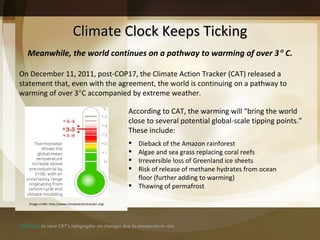Climate Clock Keeps Ticking On December 11, 2011, post-COP17, the Climate Action Tracker (CAT) released a statement that, even with the agreement, the world is continuing on a pathway to warming of over 3  C accompanied by extreme weather.  According to CAT, the warming will “bring the world close to several potential global-scale tipping points.” These include:  Dieback of the Amazon rainforest Algae and sea grass replacing coral reefs Irreversible loss of Greenland ice sheets Risk of release of methane hydrates from ocean floor (further adding to warming) Thawing of permafrost Meanwhile, the world continues on a pathway to warming of over 3   C. Click here  to view CAT’s infographic on changes due to temperature rise. Image credit: http://www.climateactiontracker.org/ 