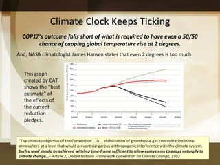 Climate Clock Keeps Ticking And, NASA climatologist James Hansen states that even 2 degrees is too much.  This graph created by CAT shows the “best estimate” of the effects of the current reduction pledges.  “ The ultimate objective of the Convention … is … stabilization of greenhouse gas concentration in the atmosphere at a level that would prevent dangerous anthropogenic interference with the climate system.  Such a level should be achieved within a time-frame sufficient to allow ecosystems to adapt naturally to climate change… –  Article 2, United Nations Framework Convention on Climate Change, 1992 COP17 ’s outcome falls short of what is required to have even a 50/50 chance of capping global temperature rise at 2 degrees. 