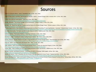 Sources "COP 17 'a Coup for Africa' - Zuma."  SouthAfrica.info . 12 Dec. 2011. Web.  http://www.southafrica.info/cop17/zuma-121211.htm "COP 17 Ends: Earth, and Africa, Still Headed for Disaster."  COP17 – Climate Change Talks in Durban 2011 . 11 Dec. 2011. Web. http://cop17insouthafrica.wordpress.com/ "COP17 Do or Die for Small Islands."  Times Live . 9 Dec. 2011. Web.  http://www.timeslive.co.za/scitech/2011/12/09/cop-17-do-or-die-for-small-islands Davide, Marinella. "The Durban Package: A First Assessment."  Climate Tracker . 14 Dec. 2011. Web. http://www.iccg-climate-traker.org/ Donald, J. W. "Good Cop, Bad Cop - Durban and the Future of a Climate Change Treaty."  Climate Lawyers . 26 Nov. 2011. Web.  http://climatelawyers.com/?tag=/COP-17 "Durban Agreements a Step towards a Global Agreement, but Risk of Exceeding 3°C-warming Remains – Scientists."  Climate Action Tracker . 11 Dec. 2011. Web.  http://climateactiontracker.org/news/116/Durban-Agreements-a-step-towards-a-global-agreement-but-risk-of-exceeding-3C-warming-remains-scientists.html Govender, Kermantha. "EU Teams Up With Smaller States At COP17." AllAfrica.com . 9 Dec. 2011. Web.  http://allafrica.com/stories/201112100119.html Hultman, Nathan. "The Durban Platform."  Brookings Institution . 12 Dec. 2011. Web.  http://www.brookings.edu/opinions/2011/1212_durban_platform_hultman.aspx Kasumuni, Ludger. "Funding for Carbon Trading Projects Halted."  The Citizen . 12 Jan. 2012. Web.  http://thecitizen.co.tz/magazines/-/18782-funding-for-carbon-trading-projects-halted Kertesz, Natasha.  “Durban Platform Provides a Vague Roadmap for Climate Change Action.”  Therandomfact.com  12 Dec. 2011. Web.  http://therandomfact.com/durban-platform-provides-a-vague-roadmap-for-climate-change-action/2210806/ King, Ed. "COP17: Late Deal Saves UN Climate Talks."  RTCC . 11 Dec. 2011. Web.  http://www.rtcc.org/policy/cop17-late-deal-saves-un-climate-talks/ Light, Andrew. "CAP ’s Priorities for International Climate Finance."  Center for American Progress . 16 Dec. 2011. Web.  http://www.americanprogress.org/issues/2011/12/climate_finance_priorities.html Loewe, Mike. "USA Is Holding Up COP17 and Putting Humanity At Risk, Say Activists."  AllAfrica.com . 2 Dec. 2011. Web. http://allafrica.com/stories/201112030180.html Morgan, Jennifer, and Edward Cameron. "Reflections On COP 17 In Durban." WRI Insights . 16 Dec. 2011. Web.  http://insights.wri.org/news/2011/12/reflections-cop-17-durban Naidoo, Brindaveni. "COP 17 Breathes Life into Climate Fund, Sets Agenda for Future Treaty."  Engineering News . 12 Dec. 2011. Web.  http://www.engineeringnews.co.za/article/cop-17-breathes-life-into-climate-fund-sets-agenda-for-future-treaty-2011-12-12 Ncube, Ntandoyenkosi. "Japan and Canada's Pulling out of Second Commitment Period of Kyoto Protocol Frustrate Africa."  Xinhua News . 30 Nov. 2011. Web.  http://news.xinhuanet.com/english2010/sci/2011-11/30/c_131280365.htm 