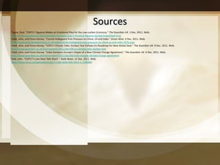 Sources Toyne, Paul. "COP17: Figueres Makes an Emotional Plea for the Low-carbon Economy."  The Guardian UK . 2 Dec. 2011. Web.  http://www.guardian.co.uk/sustainable-business/cop17-christina-figueres-durban?newsfeed=true Vidal, John, and Fiona Harvey. "Connie Hedegaard Puts Pressure on China, US and India."  Green Wise . 9 Dec. 2011. Web.  http://www.greenwisebusiness.co.uk/news/connie-hedegaard-puts-pressure-on-china-us-and-india-2876.aspx Vidal, John, and Fiona Harvey. "COP17 Climate Talks: Durban Text Follows EU Roadmap for New Global Deal."  The Guardian UK . 9 Dec. 2011. Web.  http://www.guardian.co.uk/environment/2011/dec/09/un-climate-talks-durban-text Vidal, John, and Fiona Harvey. "India Dampens Europe's Hopes of a New Climate Change Agreement."  The Guardian UK . 6 Dec. 2011. Web.  http://www.guardian.co.uk/environment/2011/dec/06/india-europe-climate-change-agreement Yeld, John. "COP17 ’s Late Deal ‘falls Short’."  Daily News . 12 Dec. 2011. Web.  http://www.iol.co.za/dailynews/cop17-s-late-deal-falls-short-1.1196869 