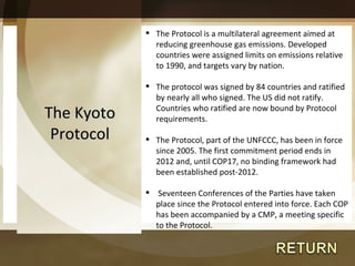 The Kyoto Protocol The Protocol is a multilateral agreement aimed at reducing greenhouse gas emissions. Developed countries were assigned limits on emissions relative to 1990, and targets vary by nation. The protocol was signed by 84 countries and ratified by nearly all who signed. The US did not ratify. Countries who ratified are now bound by Protocol requirements. The Protocol, part of the UNFCCC, has been in force since 2005. The first commitment period ends in 2012 and, until COP17, no binding framework had been established post-2012. Seventeen Conferences of the Parties have taken place since the Protocol entered into force. Each COP has been accompanied by a CMP, a meeting specific to the Protocol. 