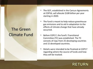 The Green Climate Fund The GCF, established in the Cancun Agreements at COP16, will allocate $100 billion per year starting in 2020. The fund is meant to help reduce greenhouse gas emissions and to aid in adaptation to the effects of climate change that have already occurred. Before COP17, the fund’s Transitional Committee (TC) was established. The TC consists of reps from 25 developing countries and 15 developed countries. Details were intended to be finalized at COP17 regarding where the source of funds and how they will be tracked. 