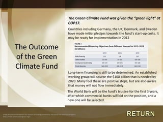 The Outcome of the Green Climate Fund The Green Climate Fund was given the  “green light” at COP17. Countries including Germany, the UK, Denmark, and Sweden have made initial pledges towards the fund ’s start-up costs. It may be ready for implementation in 2012 Long-term financing is still to be determined. An established working group will source the $100 billion that is needed by 2020. Many feel these are positive steps, but are also aware that money will not flow immediately. Image and recommendations for sources of funding provided by: the Center for American Progress (http://www.americanprogress.org/) The World Bank will be the fund ’s trustee for the first 3 years, after which commercial banks will bid on the position, and a new one will be selected. 