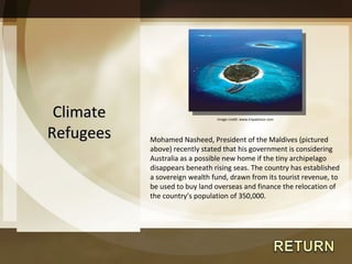 Climate Refugees Mohamed Nasheed, President of the Maldives (pictured above) recently stated that his government is considering Australia as a possible new home if the tiny archipelago disappears beneath rising seas. The country has established a sovereign wealth fund, drawn from its tourist revenue, to be used to buy land overseas and finance the relocation of the country ’s population of 350,000.  Image credit: www.tripadvisor.com 