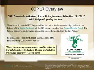 COP 17 Overview COP17 was held in Durban, South Africa from Nov. 28 to Dec. 11, 2011* with 194 participating nations.  The unpredictable COP17 began with a lack of optimism due to high stakes – the future of the  Kyoto Protocol , of the UN process, and of the  Green Climate Fund . The lack of cooperation between countries created moods described as “sour.” “ Given the urgency, governments need to strive to find solutions here in Durban. Change and solution are always possible. ” –  Jacob Zuma Click here  to read Zuma’s opening address * S cheduled to conclude Dec. 9, a series of disputes caused a temporary suspension, making it the longest COP on record, lasting 36 hours beyond schedule. South Africa’s President, Jacob Zuma, opened the talks insisting COP17 must not fail.  Image credit: http://www.cop17-cmp7/durban.com 