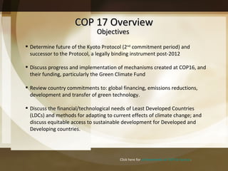 COP 17 Overview Click here for  achievements at COP16 Cancun . Determine future of the Kyoto Protocol (2 nd  commitment period) and successor to the Protocol, a legally binding instrument post-2012 Discuss progress and implementation of mechanisms created at COP16, and their funding, particularly the Green Climate Fund Review country commitments to: global financing, emissions reductions, development and transfer of green technology. Discuss the financial/technological needs of Least Developed Countries (LDCs) and methods for adapting to current effects of climate change; and discuss equitable access to sustainable development for Developed and Developing countries.  Objectives 