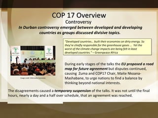 COP 17 Overview The disagreements caused a  temporary suspension  of the talks. It was not until the final hours, nearly a day and a half over schedule, that an agreement was reached. In Durban controversy emerged between developed and developing countries as groups discussed divisive topics.  During early stages of the talks the  EU proposed a road map for future agreement  but disputes continued, causing  Zuma and COP17 Chair, Maite Nkoana-Mashabane, to urge nations to find a balance by  thinking beyond national interests.  “ Developed countries… built their economies on dirty energy. So they’re chiefly responsible for the greenhouse gases …  Yet the worst of the climate change impacts are being felt in least developed countries.”  – Greenpeace Africa Controversy Image credit: Wikimedia Commons 