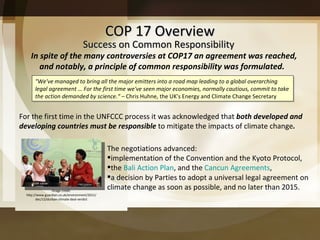 COP 17 Overview In spite of the many controversies at COP17 an agreement was reached, and notably, a principle of common responsibility was formulated.  The negotiations advanced: implementation of the Convention and the Kyoto Protocol,  the  Bali Action Plan , and the  Cancun Agreements , a decision by Parties to adopt a universal legal agreement on climate change as soon as possible, and no later than 2015.  Success on Common Responsibility For the first time in the UNFCCC process it was acknowledged that  both developed and developing countries must be responsible  to mitigate the impacts of climate change .  "We've managed to bring all the major emitters into a road map leading to a global overarching legal agreement … For the first time we've seen major economies, normally cautious, commit to take the action demanded by science. “ –  Chris Huhne, the UK's Energy and Climate Change Secretary Image credit: http://www.guardian.co.uk/environment/2011/dec/12/durban-climate-deal-verdict 