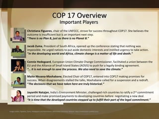COP 17 Overview Image credits: Figueres, Zuma, Hedegaard and Mashabane: Wikimedia Commons; Natajan: http://smehorizon.sulekha.com/  Important Players Christiana Figueres , chair of the UNFCCC, strove for success throughout COP17. She believes the outcome is insufficient but is an important next step.  “ There is no Plan B, just as there is no Planet B.” Jacob Zuma , President of South Africa, opened up the conference stating that nothing was impossible. He urged nations to put aside domestic interests and instilled urgency to take action.  “ In the developing world and Africa, climate change is a matter of life and death.” Connie Hedegaard , European Union Climate Change Commissioner, facilitated a union between the EU and the Alliance of Small Island States (AOSIS) to push for a legally binding agreement.  “… it is not enough to save the process. We also need to save the climate.” Maite Nkoana-Mashabane , Elected Chair of COP17, entered into COP17 making promises for success. When disagreements stalled the talks, Mashabane called for a suspension and a redraft.  “ The decisions that we have taken here are truly historical.” Jayanthi Natajan , India ’s Environment Minister, challenged rich countries to ratify a 2 nd  commitment period and make promised payments to developing countries before  negotiating a new deal.  “ It is time that the developed countries stepped up to fulfill their part of the legal commitment.” 