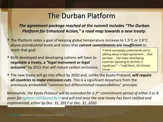 The Durban Platform The agreement package reached at the summit includes  “The Durban Platform for Enhanced Action,” a road map towards a new treaty. Click here  to read the text of the Durban Platform The new treaty will go into effect by 2020 and, unlike the Kyoto Protocol,  will require all countries to make emissions cuts . This is a significant departure from the previously embedded  “common but differentiated responsibilities” principle. Meanwhile, the Kyoto Protocol will be extended for a 2 nd  commitment period of either 5 or 8 years for  nations still bound by it  and will end once the new treaty has been ratified and implemented, either by Dec. 31, 2017 or Dec. 31, 2020. “ I think everybody understands we’re talking about a legal agreement … that we have … the major developing countries agreeing to do that, is significant.”  –   Todd Stern, US Climate Envoy The Platform notes a goal of keeping global temperature increase to 1.5  C or 2.0  C above preindustrial levels and notes that  current commitments are insufficient  to reach that goal. Both developed and developing nations will have to  negotiate a treaty, a  “legal instrument or legal outcome”  by 2015 that will reduce carbon emissions.  