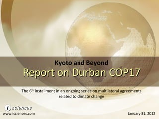Report on Durban COP17 The 6 th  installment in an ongoing series on multilateral agreements related to climate change Kyoto and Beyond www.isciences.com January 31, 2012 