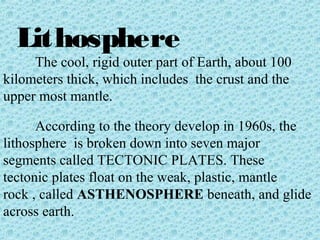 Lithosphere 
The cool, rigid outer part of Earth, about 100 
kilometers thick, which includes the crust and the 
upper most mantle. 
According to the theory develop in 1960s, the 
lithosphere is broken down into seven major 
segments called TECTONIC PLATES. These 
tectonic plates float on the weak, plastic, mantle 
rock , called ASTHENOSPHERE beneath, and glide 
across earth. 
 