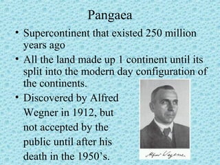 Pangaea 
• Supercontinent that existed 250 million 
years ago 
• All the land made up 1 continent until its 
split into the modern day configuration of 
the continents. 
• Discovered by Alfred 
Wegner in 1912, but 
not accepted by the 
public until after his 
death in the 1950’s. 
 
