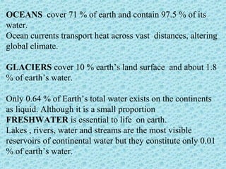 OCEANS cover 71 % of earth and contain 97.5 % of its 
water. 
Ocean currents transport heat across vast distances, altering 
global climate. 
GLACIERS cover 10 % earth’s land surface and about 1.8 
% of earth’s water. 
Only 0.64 % of Earth’s total water exists on the continents 
as liquid. Although it is a small proportion 
FRESHWATER is essential to life on earth. 
Lakes , rivers, water and streams are the most visible 
reservoirs of continental water but they constitute only 0.01 
% of earth’s water. 
 