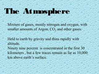 The Atmosphere 
Mixture of gases, mostly nitrogen and oxygen, with 
smaller amounts of Argon, CO2 and other gases. 
Held to earth by gravity and thins rapidly with 
altitude. 
Ninety nine percent is concentrated in the first 30 
kilometers , but a few traces remain as far as 10,000 
km above earth’s surface. 
 