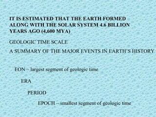 IT IS ESTIMATED THAT THE EARTH FORMED 
ALONG WITH THE SOLAR SYSTEM 4.6 BILLION 
YEARS AGO (4,600 MYA) 
GEOLOGIC TIME SCALE 
A SUMMARY OF THE MAJOR EVENTS IN EARTH’S HISTORY 
EON – largest segment of geologic time 
ERA 
PERIOD 
EPOCH – smallest segment of geologic time 
 
