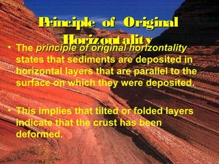 Principle ooff OOrriiggiinnaall 
HHoorriizzoonnttaalliittyy • The pprriinncciippllee ooff oorriiggiinnaall hhoorriizzoonnttaalliittyy 
states that sediments are deposited in 
horizontal layers that are parallel to the 
surface on which they were deposited. 
• This implies that tilted or folded layers 
indicate that the crust has been 
deformed. 
 