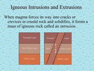 IIggnneeoouuss IInnttrruussiioonnss aanndd EExxttrruussiioonnss 
When magma forces its way into cracks or 
crevices in crustal rock and solidifies, it forms a 
mass of igneous rock called an iinnttrruussiioonn. 
 