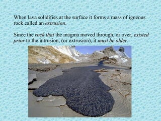 When lava solidifies at the surface it forms a mass of igneous 
rock called an eexxttrruussiioonn. 
Since the rroocckk tthhaatt the magma moved through, or over, eexxiisstteedd 
pprriioorr to the intrusion, (or extrusion), it mmuusstt bbee oollddeerr. 
 