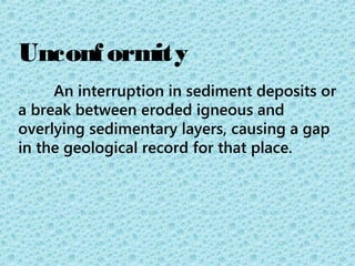 Unconformity 
An interruption in sediment deposits or 
a break between eroded igneous and 
overlying sedimentary layers, causing a gap 
in the geological record for that place. 
 
