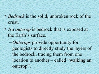 • BBeeddrroocckk is the solid, unbroken rock of the 
crust. 
• An oouuttccrroopp is bedrock that is exposed at 
the Earth’s surface. 
–OOuuttccrrooppss provide opportunity for 
geologists to directly study the layers of 
the bedrock, tracing them from one 
location to another – called ““wwaallkkiinngg aann 
oouuttccrroopp””.. 
 